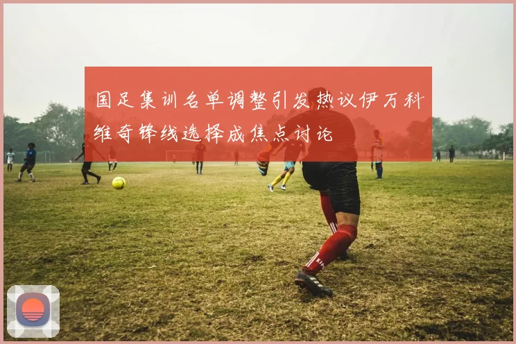 国足集训名单调整引发热议伊万科维奇锋线选择成焦点讨论