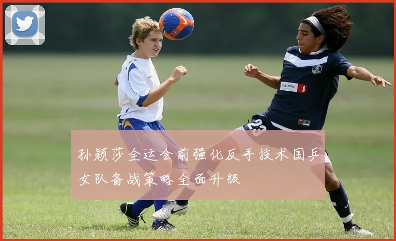 孙颖莎全运会前强化反手技术国乒女队备战策略全面升级