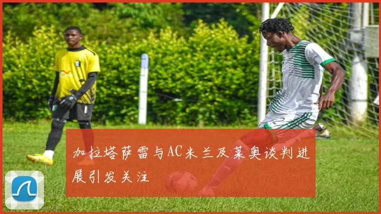 加拉塔萨雷与AC米兰及莱奥谈判进展引发关注