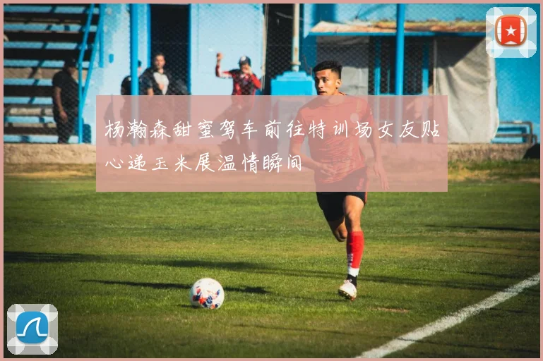 杨瀚森甜蜜驾车前往特训场女友贴心递玉米展温情瞬间