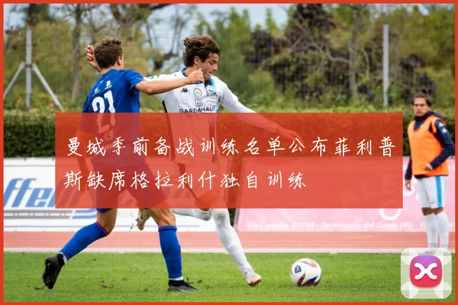 曼城季前备战训练名单公布菲利普斯缺席格拉利什独自训练