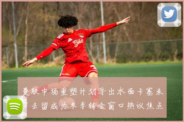 曼联中场重塑计划浮出水面卡塞米罗去留成为冬季转会窗口热议焦点
