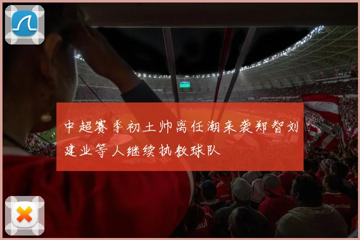 中超赛季初土帅离任潮来袭郑智刘建业等人继续执教球队