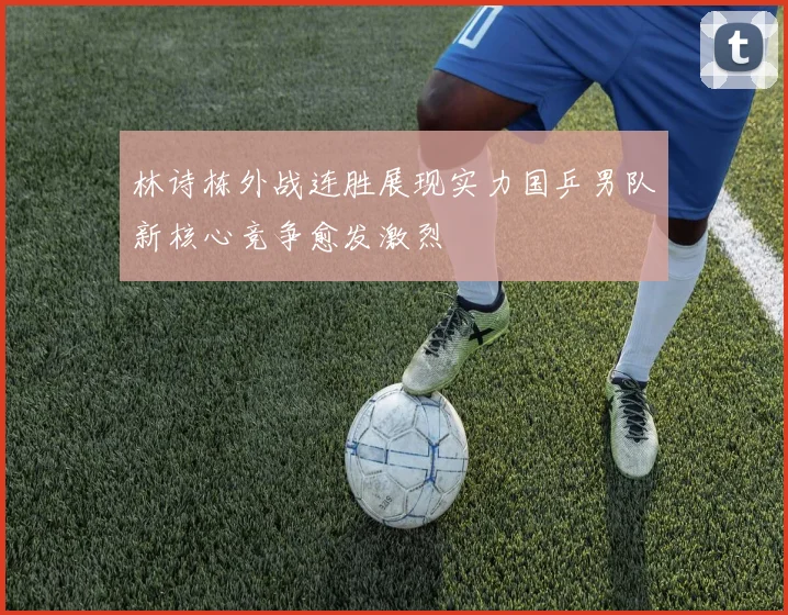 林诗栋外战连胜展现实力国乒男队新核心竞争愈发激烈